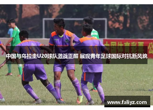 中国与乌拉圭U20球队激战正酣 展现青年足球国际对抗新风貌