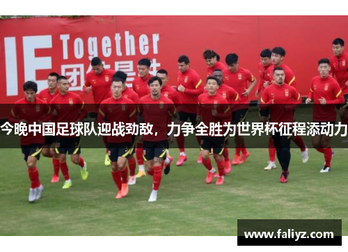 今晚中国足球队迎战劲敌，力争全胜为世界杯征程添动力